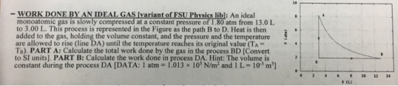 WORK DONE BY AN IDEAL GAS Ivariant of FSU Physies libl: An ideal monoatomic gas is slowly compressed at a constant pressure of 1.80 atm from 13.0 L to 3.00 L. This process is represented in the Figure as the path B to D. Heat is then added to the gas, holding the volume constant, and the pressure and the temperature are allowed to rise (line DA) until the temperature reaches its original value (TA- Ta). PART A: Calculate the total work done by the gas in the process BD [Convert to SI units]. PART B: Calculate the work done in process DA. Hint: The volume is constant during the process DA [DATA: 1 atm - 1.013 x 103 N/m2 and 1 L 103 m] 0 4610 12 14