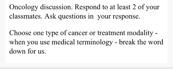 Oncology discussion. Respond to at least 2 of your classmates. Ask questions in your response. Choose one type of cancer or t