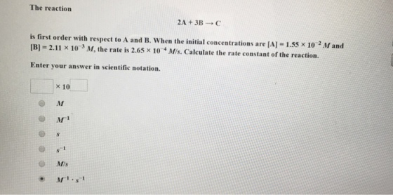 The reaction 2A + 3B → C is first order with respect to A and B. When the initial concentrations are [A] 1.55 x 10 2 M and [B] 2.11 × 10-3 M, the rate is 2.65 x 10 4 M. Calculate the rate constant or the reaction. Enter your answer in scientific notation. 10 O M ● M-1 M1.s1