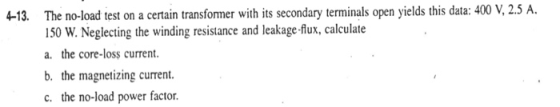 4-13. The no-load test on a certain transformer with its secondary terminals open yields this data: 400 V, 2.5 A. 150 W. Negl