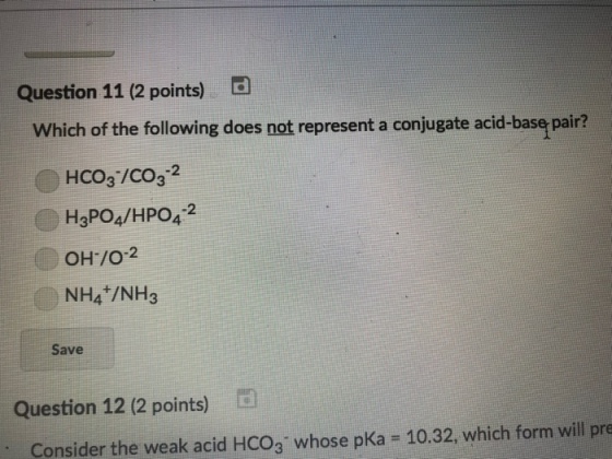 Question 11 (2 points) D Which of the following does not represent a conjugate acid-base pair? HCO3/CO32 H3PO4/HPO42 OH/O-2 NH4 /NH3 Save Question 12 (2 points) D Consider the weak acid HCO3 whose pKa -10.32, which form will pre