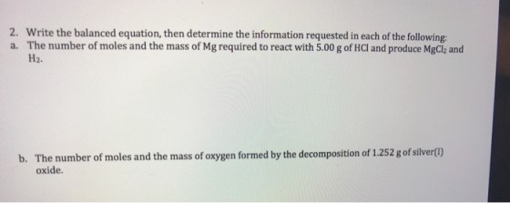 2. Write the balanced equation, then determine the information requested in each of the following a. The number of moles and the mass of Mg required to react with 5.00 g of HCI and produce MgCl2 and H2. b. The number of moles and the mass of oxygen formed by the decomposition of 1.252 g of silvertl) oxide.