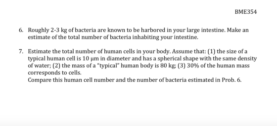 BME354 Roughly 2-3 kg of bacteria are known to be harbored in your large intestine. Make an estimate of the total number of bacteria inhabiting your intestine 6. 7. Estimate the total number of human cells in your body. Assume that: (1) the size of a typical human cell is 10 um in diameter and has a spherical shape with the same density of water; (2) the mass of a typical human body is 80 kg; (3) 30% of the human mass corresponds to cells. Compare this human cell number and the number of bacteria estimated in Prob. 6