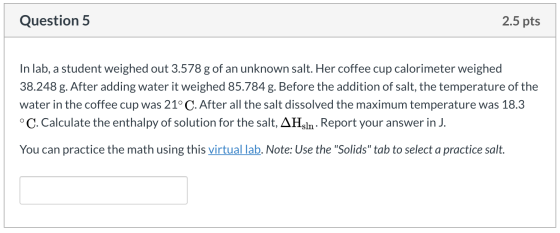 Question 5 2.5 pts In lab, a student weighed out 3.578 g of an unknown salt. Her coffee cup calorimeter weighed 38.248 g. Aft