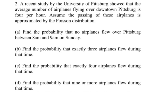 2. A recent study by the University of Pittsburg showed that the average number of airplanes flying over downtown Pittsburg is four per hour. Assume the passing of these airplanes is approximated by the Poisson distribution (a) Find the probability that no airplanes flew over Pittsburg between 8am and 9am on Sunday. (b) Find the probability that exactly three airplanes flew during that time. (c) Find the probability that exactly four airplanes flew during that time. (d) Find the probability that nine or more airplanes flew during that time