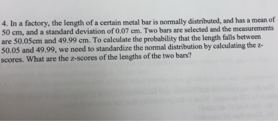 4. In a factory, the length of a certain metal bar is normally distributed, and has a mean of 50 cm, and a standard deviation of 0.07 cm. Two bars are selected and the measurements are 50.05cm and 49.99 cm. To calculate the probability that the length falls between 50.05 and 49.99, we need to standardize the normal distribution by calculating the z- scores. What are the z-scores of the lengths of the two bars?
