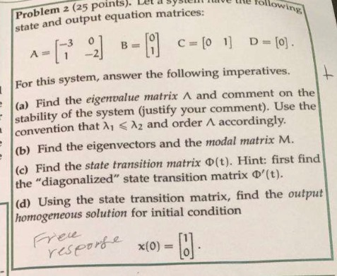 Problem 2 (25 Points). Let asys state and output equation matrices: ete followin -3 0 A2 For this system, answer the followin