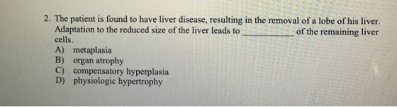2. The patient is found to have liver disease, resulting in the removal of a lobe of his liver. of the remaining liver Adaptation to the reduced size of the liver leads to cells. A) metaplasia B) organ atrophy C) compensatory hyperplasia D) physiologic hypertrophy