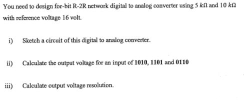 You need to design for-bit R-2R network digital to analog converter using S k? and io with reference voltage 16 volt. i) Sketch a circuit of this digital to analog converter. i) Calculate the output voltage for an input of 1010, 1101 and 0110 Calculate output voltage resolution