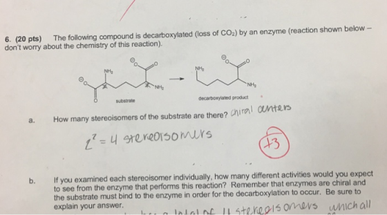 6. (20 pts) The following compound is decarboxylated (loss of CO2) by an enzyme (reaction shown below - dont worry about the chemistry of this reaction). NH2 NH2 NH2 substrate decarboxylated product a. How many stereoisomers of the substrate are there? chiral cuntes 13 If you examined each stereoisomer individually, how many different activities would you expect to see from the enzyme that performs this reaction? Remember that enzymes are the substrate must bind to the enzyme in order for the decarboxylation to occur. Be sure to explain your answer. chiral and ntal nc steheis omovs wnich all