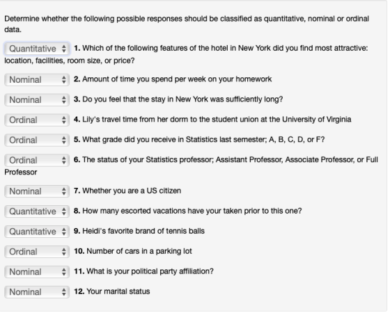 Determine whether the following possible responses should be classified as quantitative, nominal or ordinal data. Quantitative 1. Which of the following features of the hotel in New York did you find most attractive: location, facilities, room size, or price? Nominal Nominal Ordinal Ordinal Ordinal 2. Amount of time you spend per week on your homework 3. Do you feel that the stay in New York was sufficiently long? 4. Lilys travel time from her dorm to the student union at the University of Virginia 5. What grade did you receive in Statistics last semester; A, B, C, D, or F? 6. The status of your Statistics professor; Assistant Professor, Associate Professor, or Full Professor 7. Whether you are a US citizen Nominal Quantitative 8. How many escorted vacations have your taken prior to this one? Quantitative 9. Heidis favorite brand of tennis balls Ordinal 10. Number of cars in a parking lot 411. What is your political party affiliation? Nominal12. Your marital status