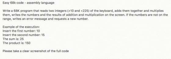 Easy 68k code - assembly language Write a 68K program that reads two integers (>10 and <225) of the keyboard, adds them together and multiplies them, writes the numbers and the results of addition and multiplication on the screen. If the numbers are not on the range, writes an error message and requests a new number. Example of the execution: Insert the first number: 10 Insert the second number:15 The sum is: 25 The product is: 150 Please take a clear screenshot of the full code