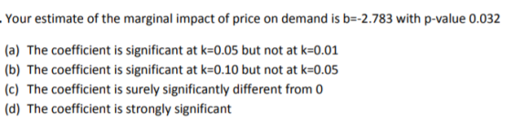 Your estimate of the marginal impact of price on demand is b-2.783 with p-value 0.032 (a) The coefficient is significant at k-0.05 but not at k-001 (b) The coefficient is significant at k-0.10 but not at k-0.05 (c) The coefficient is surely significantly different from 0 (d) The coefficient is strongly significant