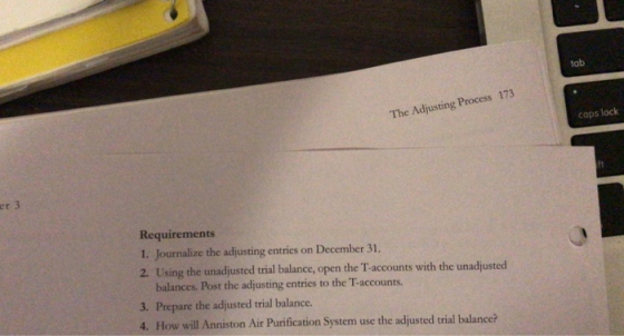 tab The Adjusting Process 173 caps lock er 3 Requirements 1. Journalize the adjusting entries on December 31. 2. Using the unadjusted trial balance, open the T-accounts with the unadjusted balances. Post the adjusting entries to the T-accounts 3. Prepare the adjusted trial balance 4. How will Anniston Air Purification System use the adjusted trial balancei?