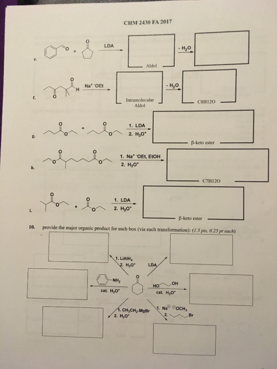 CHM 2430 FA 2017 0 LDA - H2O 0 Na OEt H20 Intramolecular Aldol CHI 120 1. LDA β-keto ester 1. Na OEt, EtoH 2. H30* C7H120 1. LDA 0ヘ β-keto ester- 10. provide the mjor organic product for each box (via each transformation): (5 pts, 0.25 pt each) 1. LiAIH4 H30* NH2 cat. Hyo cat. H3o* CH3CH2-MgBr 2. H3o