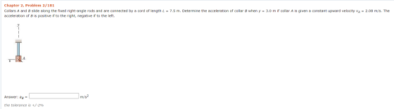 Chapter 2, Problem 2/181 Collars A and B slide along the fixed right-angle rods and are connected by a cord of length L = 7.5