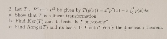 2. Let T: P2 P2 be given by T (p(x)) = x2p(x) – S p(x)dx a. Show that T is a linear transformation b. Find Ker(T) and its ba