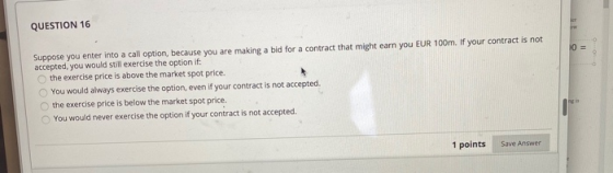 QUESTION 16 Suppose you enter into a call option, because you are making a bid for a contract that might earn you EUR 100m. I