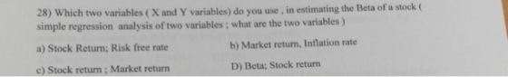 28) Which two variables (X and Y variables) do you use , in estimating the Beta of a stock simple regression analysis of two variables ; what are the two variables ) a) Stock Return; Risk free rate c) Stock return; Market return b) Market return, Inflation rate D) Beta; Stock return