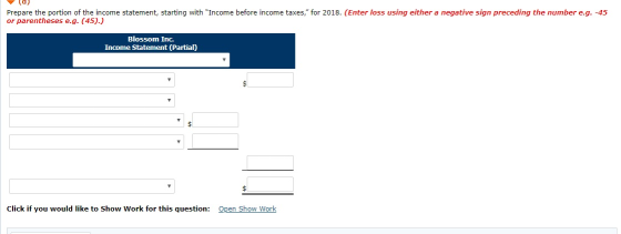 Prepare the portion of the income statement, starting with Income before income taxes, for 2018. (Enter loss using either a