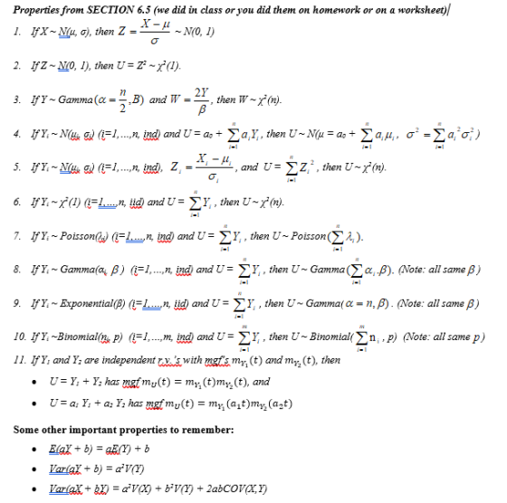 Properties from SECTION 6.5 (we did in class or you did them on homework or on a worksheet)/ 1. Ifx ~ N(μ, 2. IfZ No, I), then x(l) 3· IfY ~ Gamma(c=-B) and W =-then w~ σ), then Z =_ ~ N(0, 1) 21. r. 7. IfY, ~ Poisson(S)(一_n, ing) and U=y., then U-Poisson(Σλǐ). 8. IfY, Gamma(a, β)(H, ,n,in and U: Y, then U, Gamma(Σαβ). (Note: all same β) 9. IfY, Exponential( )(i , n iid) and U=< Y then Ụ ~ Gamma( α = n, β) (Note: all same β) 10. IfY Binomial P) -1, m, ind and U- V, then U- Binomialn, p) Note: all same p) I1. IFY, and Y, are independent txswith mgtmy t) andl myz (t), then Some other important properties to remember:
