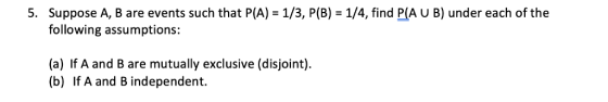 5. Suppose A, B are events such that P(A) = 1/3, P(B) = 1/4, find P(AUB) under each of the following assumptions: (a) If A an