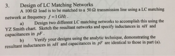 3. Design of LC Matching Networks network at frequency f 1GHz. YZ Smith chart. Sketch the resultant networks and specify inductances in nI and A 100 ? load is to be matched to a 50 ? transmission line using a LC matching a) Design two different LC matching networks to accomplish this using the b) Verify your designs using the analytic technique, demonstrating the capacitances in pF resultant inductances in nH and capacitances in pF are identical to those in part (a).