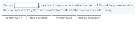 During a the new process which gets to run is loaded from RAM and the new process starts running , the state of the process is saved and written to RAM and the process state for context switch trap instruction memory swap memory exhaustion