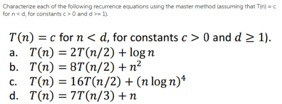 Characterize each of the following recurrence equations using the master method (assuming that T(n) c for n < d, for constants c > 0 and d >= 1). T(n) c for n d, for constants c > 0 and d a. T(n) = 2T(n/2) + log n b. T(n) = 8T(n/2) + n2 c. T(n)=16T(n/2) + (n log n)4 d. T(n) = 7T(n/3) + n 1).