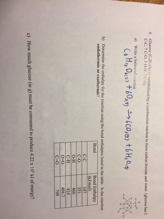 4. Glucose (CaHi2 is metabolized by a combustion reaction to form carbon dioxide and water. (glucose has 5 C-C, 7 C-O, 5 0-H, 7 CH) a) Write a balanced reaction C6 H,,06(s) +60,(リーウ.coz(S) t 6H20,9 н-о Determine the enthalpy for the reaction using the bond enthalpies listed in the table. Is the reaction endothermic or exothermic? b) Bond Enthalpy (kJ/mol) Bond C-C C-O O-H C-H O-O 347 351 460 414 498.7 799 c) How much glucose (in g) must be consumed to produce 4.22 x 10 kJ of energy?