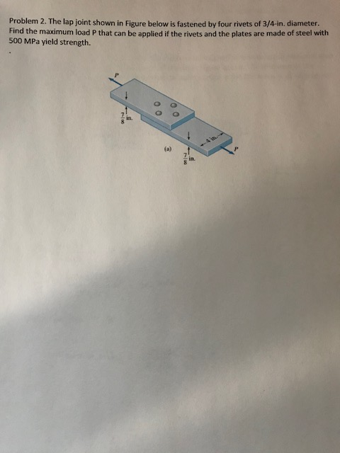 Problem 2. The lap joint shown in Figure below is fastened by four rivets of 3/4-in. diameter. Find the maximum load P that can be applied if the rivets and the plates are made of steel with 500 MPa yield strength. in. in.