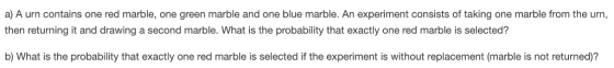 a) A urn contains one red marble, one green marble and one blue marble. An experiment consists of taking one marble from the urn, then returning it and drawing a second marble. What is the probability that exactly one red marble is selected? b) What is the probability that exactly one red marble is selected if the experiment is without replacement (marble is not returned)?