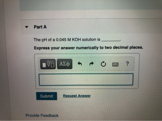 Part A The pH of a 0.045 M KOH solution is Express your answer numerically to two decimal places. VALO t ? BULE Submit Reques