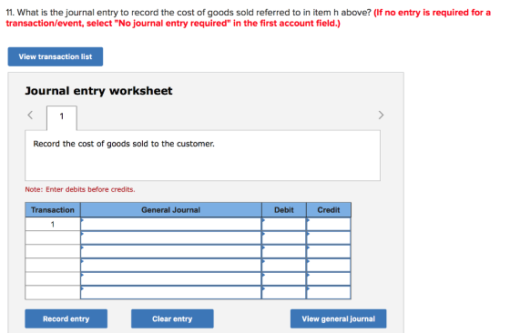 11. What is the journal entry to record the cost of goods sold referred to in item h above? (If no entry is required for a transaction/event, select No journal entry required in the first account field.) View transaction list Journal entry worksheet Record the cost of goods sold to the customer. Note: Enter debits before credits. Transaction General Journal Debit Credit Record entry Clear entry View general journal