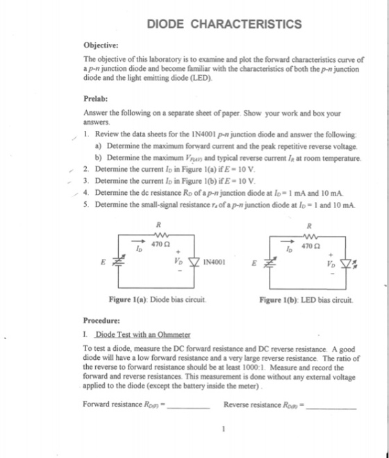 DIODE CHARACTERISTICS Objective: The objective of this laboratory is to examine and plot the forward characteristics curve of a p-n junction diode and become familiar with the characteristics of both the p-n junction diode and the light emitting diode (LED). Prelab: Answer the following on a separate sheet of paper. Show your work and box your answers 1. Review the data sheets for the IN4001 p-n junction diode and answer the following a) Determine the maximum forward current and the peak repetitive reverse voltage. b) Determine the maximum Van and typical reverse current I at room temperature. 2. Determine the current Io in Figure 1(a) ifE-10 V 3. Determine the current Io in Figure 1(b) if E- 10 V / 4. Determine the dc resistance RD of ap-n junction diode at ID리 mA and 10 mA. 5. Determine the small-signal resistance r of a p-n junction diode at Io-1 and 10 mA. 470 Ω 470 Ω Ip Ip IN4001 VD Figure 1(a): Diode bias circuit. Figure 1(b): LED bias circuit. Procedure: To test a diode, measure the DC forward resistance and DC reverse resistance. A good diode will have a low forward resistance and a very large reverse resistance. The ratio of the reverse to forward resistance should be at least 1000:1. Measure and record the forward and reverse resistances. This measurement is done without any external voltage applied to the diode (except the battery inside the meter) Forward resistance Rov Reverse resistance RoR