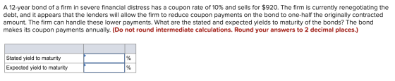 A 12-year bond of a firm in severe financial distress has a coupon rate of 10% and sells for $920. The firm is currently rene