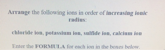 Arrange the following ions in order of increasing ionic radius: chloride ion, potassium ion, sulfide ion, calcium ion Enter t