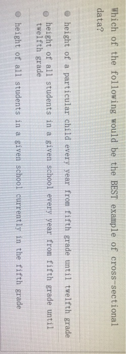Which of the following would be the BEST example of cross-sectional data? o height of a particular child every year from fifth grade until twelfth grade height of all students in a given school every year from fifth grade until twelfth grade O height of all students in a given school current ly in the fifth grade
