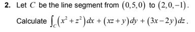 2. Let C be the line segment from (0,5,0) to (2,0,-1). Calculate S (x²+z?)dx + (x2 + y)dy + (3x – 2y)dz.