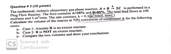 Question # 3 (10 points) The isothermal, isobaric elementary gas phase reaction A+B -+ 2C is performed in a Plug Flow Reactor