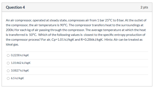 Question 4 2 pts An air compressor, operated at steady state, compresses air from 1 bar 25°C to 8 bar. At the outlet of the c