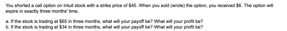 You shorted a call option on Intuit stock with a strike price of $45. When you sold (wrote) the option, you received $6. The
