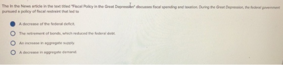 The In the News article in the text titled Fiscal Policy in the Great Depressien discusses fiscal spending and taxation. During the Great Depression, the federal govemment pursued a policy of fiscal restraint that led to A decrease of the federal deficit. O The retirement of bonds, which reduced the federal debt O An increase in aggregate supply O A decrease in aggregate demand