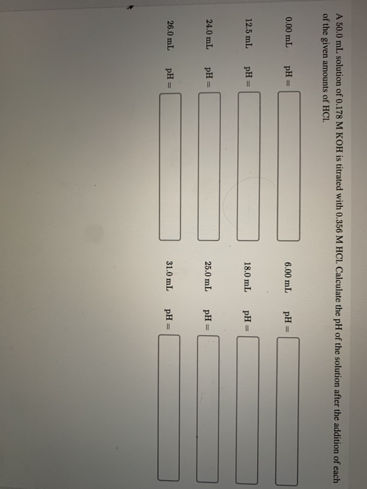 A 50.0 mL solution of 0.178 M KOH is titrated with 0.356 M HCl. Calculate the pH of the solution after the addition of each o