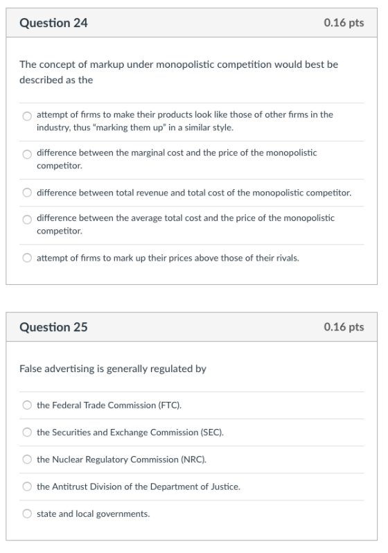 Question 24 0.16 pts The concept of markup under monopolistic competition would best be described as the attempt of firms to make their products look like those of other firms in the industry, thus marking them up in a similar style. O difference between the marginal cost and the price of the monopolistic competitor. difference between total revenue and total cost of the monopolistic competitor O difference between the average total cost and the price of the monopolistic competitor. attempt of firms to mark up their prices above those of their rivals. Question 25 0.16 pts False advertising is generally regulated by O the Federal Trade Commission (FTC) O the Securities and Exchange Commission (SEC) the Nuclear Regulatory Commission (NRC). the Antitrust Division of the Department of Justice state and local governments.