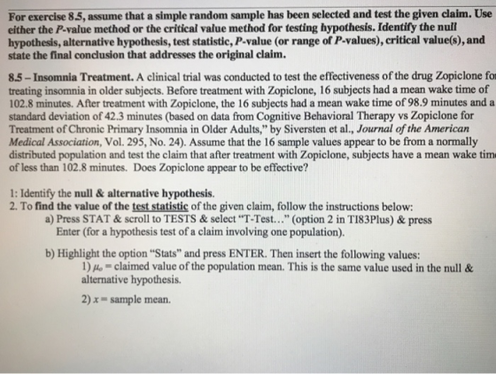 For exercise 85, assume that a simple random sample has been selected and test the given claim. Use either the P-value method or the critical value method for testing hypothesis. Identify the nuil hypothesis, alternative hypothesis, test statistic, P-value (or range of P-values), critical value(s), and state the final conclusion that addresses the original claim. 8.5-Insomnia Treatment. A clinical trial was conducted to test the effectiveness of the drug Zopiclone for treating insomnia in older subjects. Before treatment with Zopiclone, 16 subjects had a mean wake time of 102.8 minutes. After treatment with Zopiclone, the 16 subjects had a mean wake time of 98.9 minutes and a standard deviation of 42.3 minutes (based on data from Cognitive Behavioral Therapy vs Zopiclone for Treatment of Chronic Primary Insomnia in Older Adults, by Siversten et al., Journal of the American Medical Association, Vol. 295, No. 24). Assume that the 16 sample values appear to be from a normally distributed population and test the claim that after treatment with Zopiclone, subjects have a mean wake tim of less than 102.8 minutes. Does Zopiclone appear to be effective? 1: Identify the null& alternative hypothesis. 2. To find the value of the test statistic of the given claim, follow the instructions below: a) Press STAT&scroll to TESTS & select T-Test... (option 2 in TI83Plus) & press Enter (for a hypothesis test of a claim involving one population). b) Highlight the option Stats and press ENTER. Then insert the following values: 1)Ho-claimed value of the population mean. This is the same value used in the null & alternative hypothesis. 2) x- sample mean.