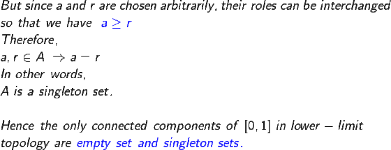 \large \\ But \ since \ a \ and \ r \ are \ chosen \ arbitrarily , their \ roles \ can \ be \ interchanged \\ so \ that \ we \ have \ \ {\color{Blue} a \geq r} \\ Therefore, \\ a , r \in A \ \Rightarrow a=r \\ In \ other \ words , \\ A \ is \ a \ singleton \ set. \\ \\ Hence \ the \ only \ connected \ components \ of \ [0,1] \ in \ lower-limit \\ topology \ are \ {\color{Blue} empty \ set \ and \ singleton \ sets. }