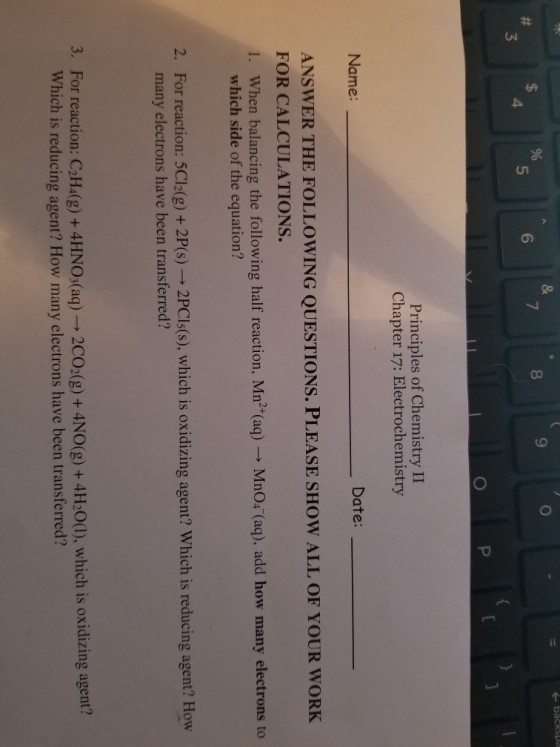 8 9 5 6 3 Principles of Chemistry II Chapter 17: Electrochemistry Name Date: ANSWER THE FOLLOWING QUESTIONS. PLEASE SHOW ALL OF YOUR WORK FOR CALCULATIONS. 1. When balancing the following half reaction, Mn?*(aq) MnO (aq), add how many electrons to which side of the equation? For reaction: 5C12(g) + 2P(s) ? 2PC?s(s), which is oxidizing agent? Which is reducing agent? How many electrons have been transferred? 2. For reaction: CaH(g)+ 4HNO,(aq) Which is reducing agent? How many electrons have been transferred? 3. 2CO2(g) + 4NO(g) + 4HoO(0). which is oxidizing agent?