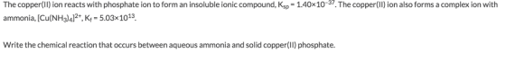 The copper(Il) ion reacts with phosphate ion to form an insoluble ionic compound, Ksp- 1.40x10-37.The copper(Il) ion also forms a complex ion with ammonia, [Cu(N Halal2+, Kf-5.03x 1013. Write the chemical reaction that occurs between aqueous ammonia and solid copper(II) phosphate.