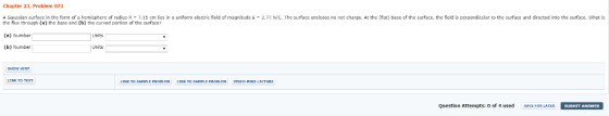 Chapter 23, Problem 071 Gaussian surface in the form of a hemisphere of radius R-7.16 cm lies in a uniform electric field of magnitude E- 2.7 NIC. The surface encloses no net charge. At the (flat) base of the surface, the field is perpendicular to the surface and directed into the surface. What is the flux through (a) the base and (h) the curved partion of the surface? (a) Number (b) Number Units Units SHOW HINT Question Attempts: 0 of 4 used SAVE FOR LATER